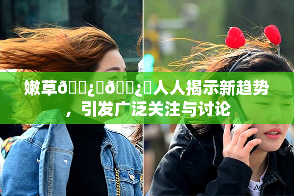 嫩草🌿‌🌿‌人人揭示新趋势，引发广泛关注与讨论