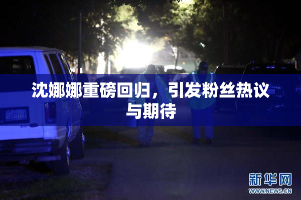 沈娜娜重磅回归，引发粉丝热议与期待
