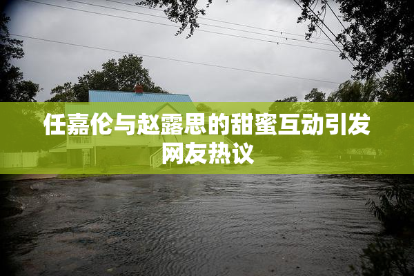 任嘉伦与赵露思的甜蜜互动引发网友热议