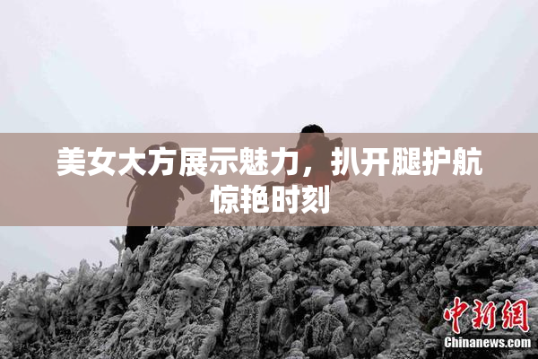 美女大方展示魅力，扒开腿护航惊艳时刻