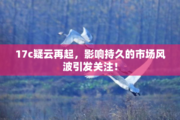 17c疑云再起，影响持久的市场风波引发关注！