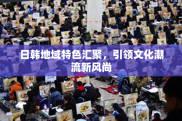 日韩地域特色汇聚，引领文化潮流新风尚