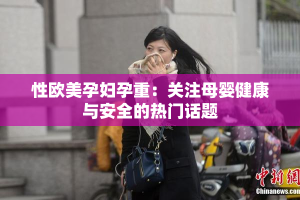 性欧美孕妇孕重：关注母婴健康与安全的热门话题