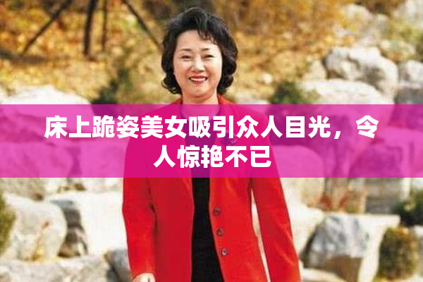 床上跪姿美女吸引众人目光，令人惊艳不已