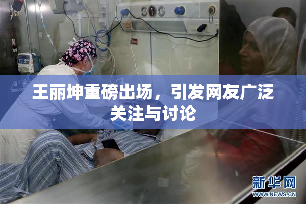 王丽坤重磅出场，引发网友广泛关注与讨论