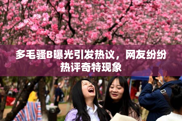多毛骚B曝光引发热议，网友纷纷热评奇特现象