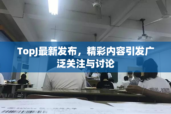 TopJ最新发布，精彩内容引发广泛关注与讨论
