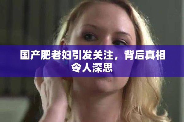 国产肥老妇引发关注，背后真相令人深思