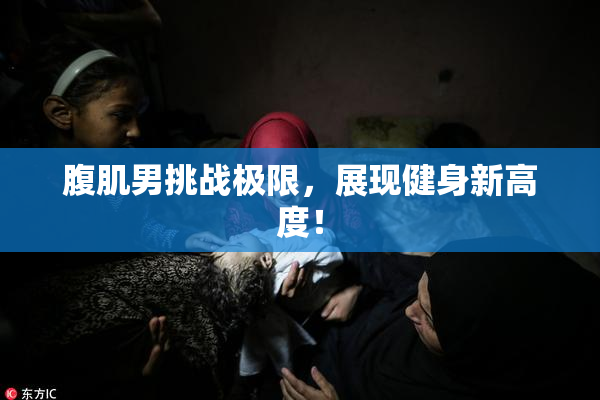 腹肌男挑战极限，展现健身新高度！