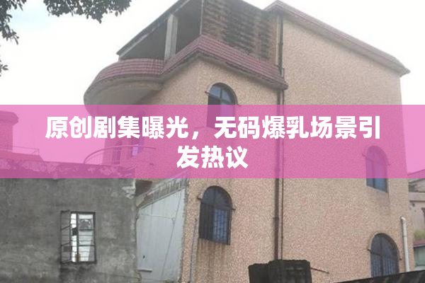 原创剧集曝光，无码爆乳场景引发热议
