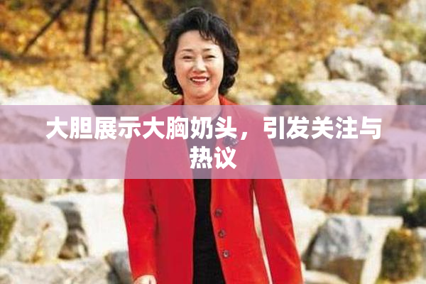 大胆展示大胸奶头，引发关注与热议
