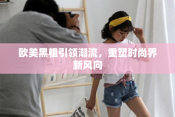 欧美黑粗引领潮流，重塑时尚界新风向