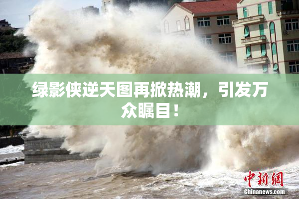 绿影侠逆天图再掀热潮，引发万众瞩目！