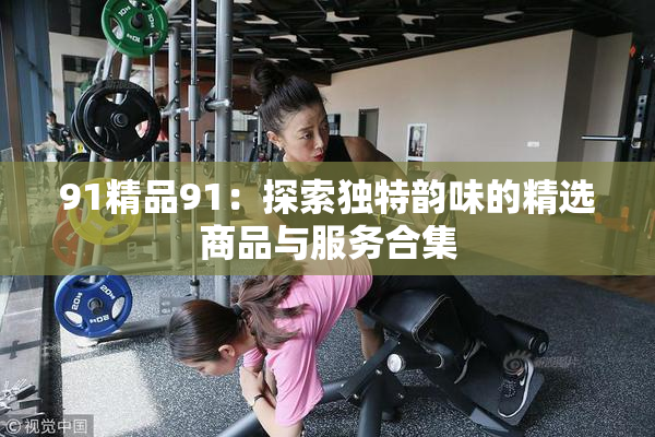 91精品91：探索独特韵味的精选商品与服务合集