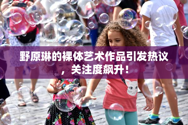 野原琳的裸体艺术作品引发热议，关注度飙升！