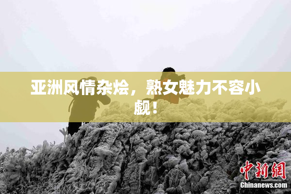 亚洲风情杂烩，熟女魅力不容小觑！