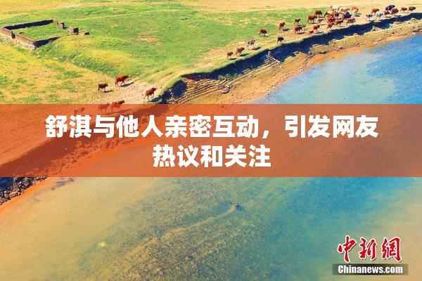 舒淇与他人亲密互动，引发网友热议和关注
