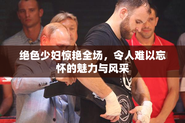 绝色少妇惊艳全场，令人难以忘怀的魅力与风采