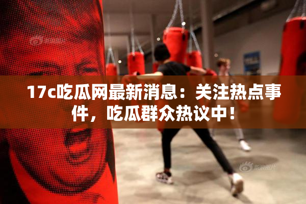 17c吃瓜网最新消息：关注热点事件，吃瓜群众热议中！