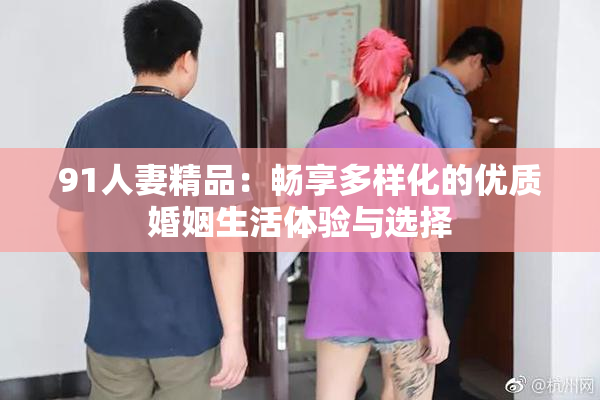 91人妻精品：畅享多样化的优质婚姻生活体验与选择