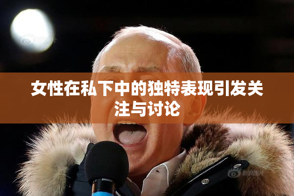 女性在私下中的独特表现引发关注与讨论