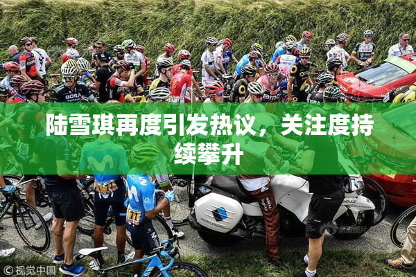 陆雪琪再度引发热议，关注度持续攀升