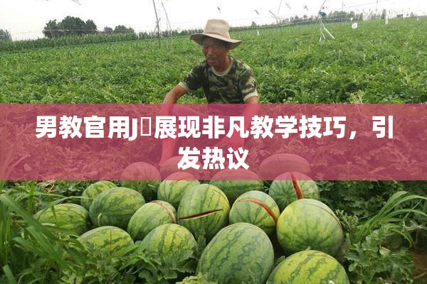 男教官用J亅展现非凡教学技巧，引发热议