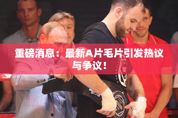 重磅消息：最新A片毛片引发热议与争议！