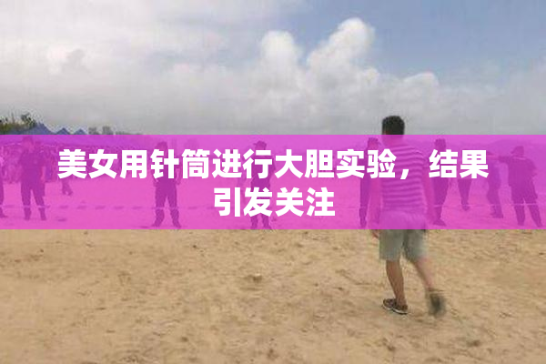 美女用针筒进行大胆实验，结果引发关注