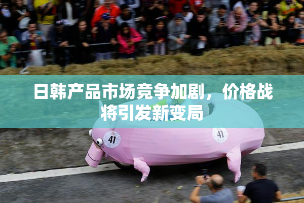 日韩产品市场竞争加剧，价格战将引发新变局