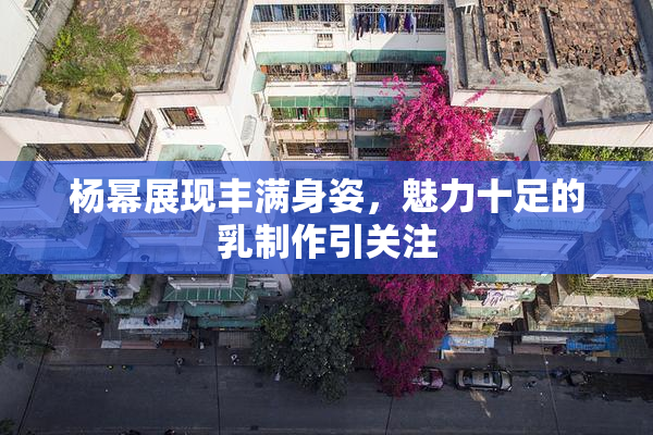 杨幂展现丰满身姿，魅力十足的乳制作引关注