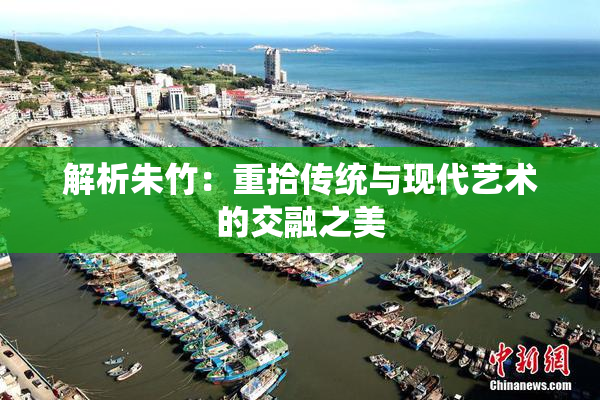 解析朱竹：重拾传统与现代艺术的交融之美