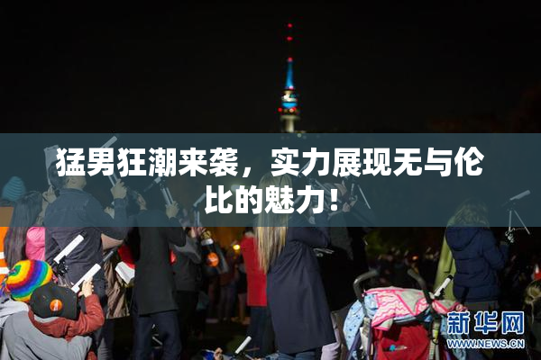 猛男狂潮来袭，实力展现无与伦比的魅力！