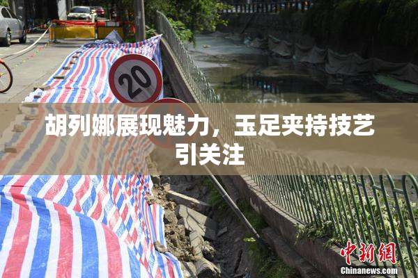 胡列娜展现魅力，玉足夹持技艺引关注