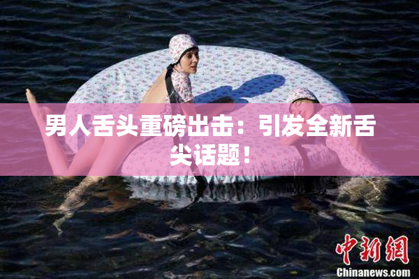 男人舌头重磅出击：引发全新舌尖话题！