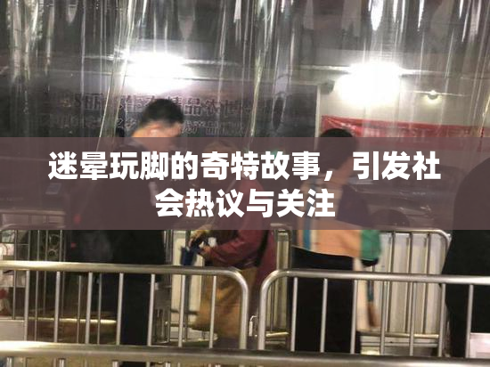 迷晕玩脚的奇特故事，引发社会热议与关注