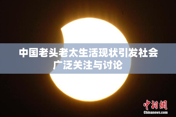中国老头老太生活现状引发社会广泛关注与讨论