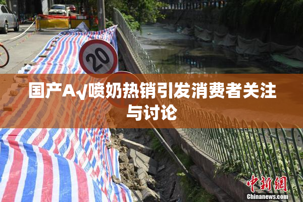国产A√喷奶热销引发消费者关注与讨论