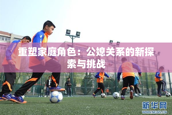 重塑家庭角色：公媳关系的新探索与挑战