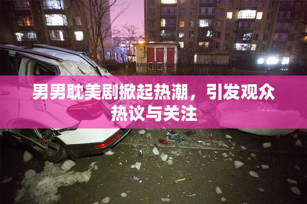 男男耽美剧掀起热潮，引发观众热议与关注