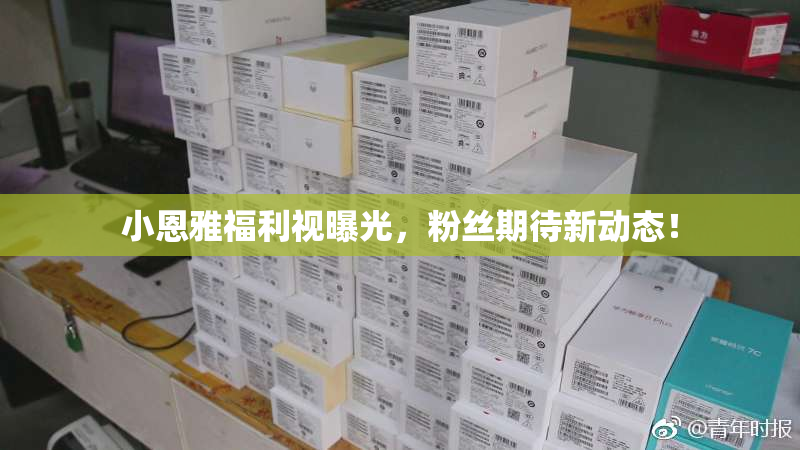 小恩雅福利视曝光，粉丝期待新动态！