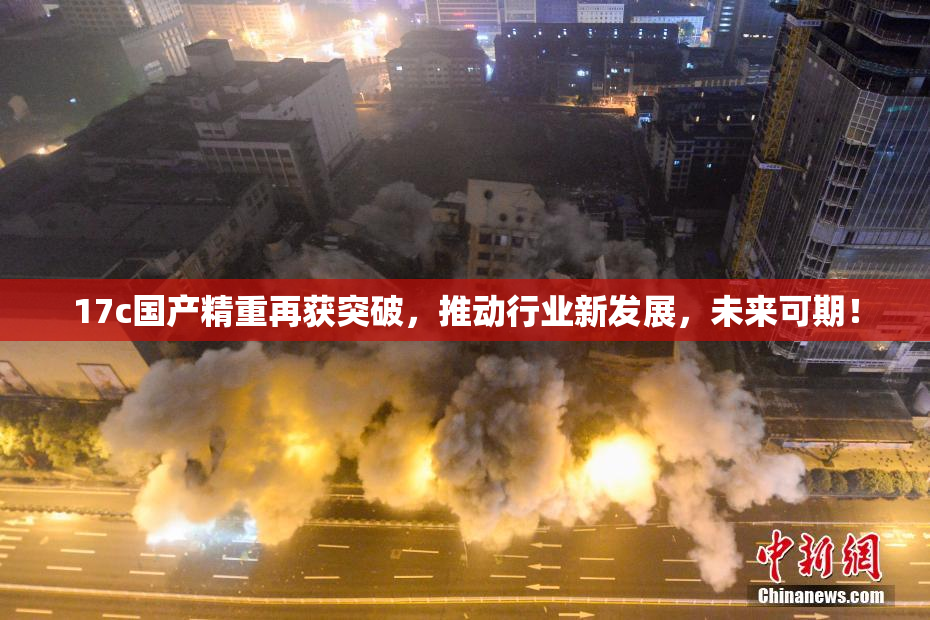 17c国产精重再获突破，推动行业新发展，未来可期！