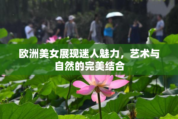 欧洲美女展现迷人魅力，艺术与自然的完美结合