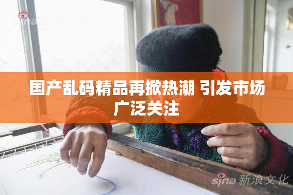 国产乱码精品再掀热潮 引发市场广泛关注
