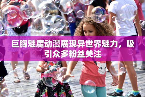 巨胸魅魔动漫展现异世界魅力，吸引众多粉丝关注