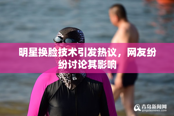 明星换脸技术引发热议，网友纷纷讨论其影响