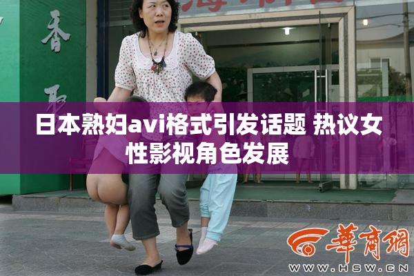 日本熟妇avi格式引发话题 热议女性影视角色发展