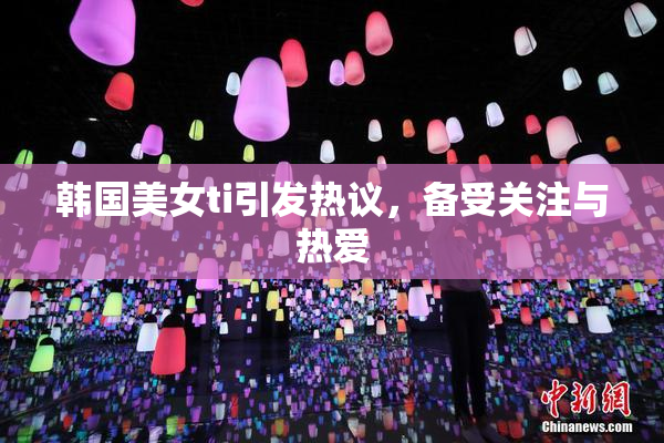 韩国美女ti引发热议，备受关注与热爱