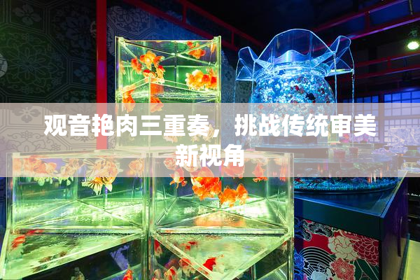 观音艳肉三重奏，挑战传统审美新视角