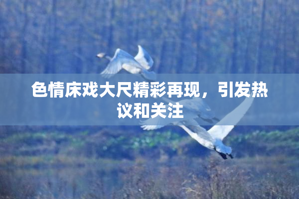 色情床戏大尺精彩再现，引发热议和关注